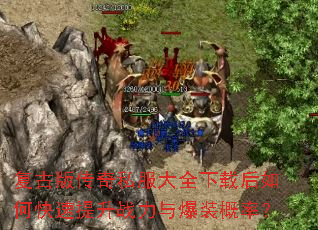 复古版传奇私服大全下载后如何快速提升战力与爆装概率? 复古版传奇私服大全下载后如何快速提升战力与爆装概率?