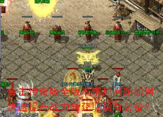 合击传奇版全版本常见问题如何快速提升战力与获取稀有装备? 合击传奇版全版本常见问题如何快速提升战力与获取稀有装备?