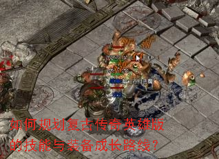 如何规划复古传奇英雄版的技能与装备成长路线? 如何规划复古传奇英雄版的技能与装备成长路线?