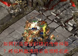 如何打造傲视群雄的传奇神器?终极热血沸腾装备攻略在此 如何打造傲视群雄的传奇神器?终极热血沸腾装备攻略在此