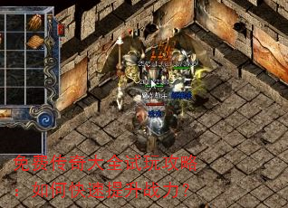 免费传奇大全试玩攻略:如何快速提升战力? 免费传奇大全试玩攻略:如何快速提升战力?